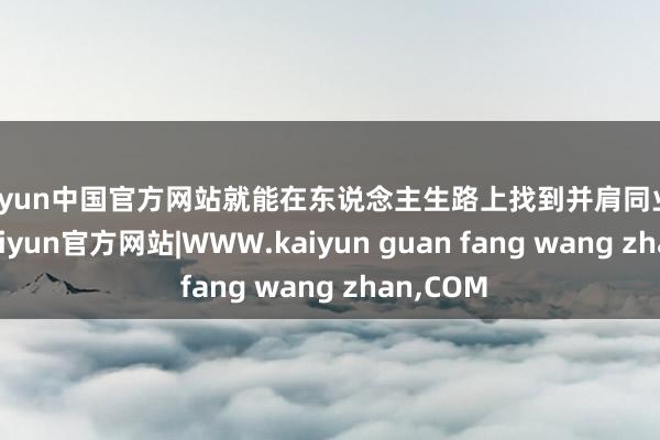 kaiyun中国官方网站就能在东说念主生路上找到并肩同业的伙伴-kaiyun官方网站|WWW.kaiyun guan fang wang zhan,COM