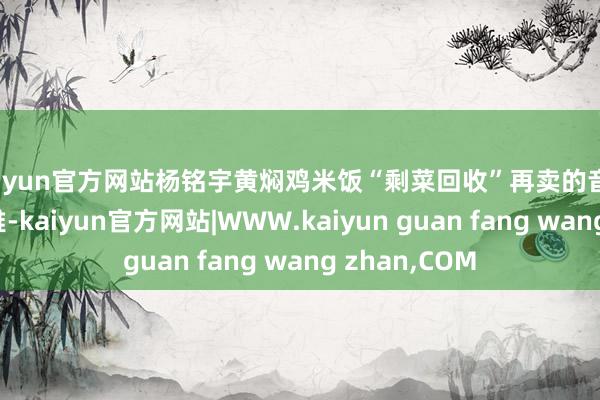 kaiyun官方网站杨铭宇黄焖鸡米饭“剩菜回收”再卖的音书激励粗造温雅-kaiyun官方网站|WWW.kaiyun guan fang wang zhan,COM