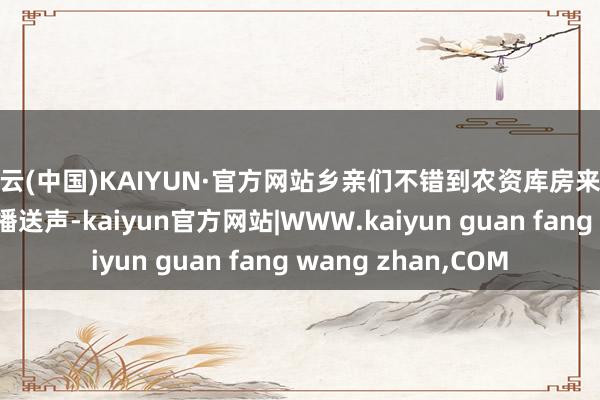 开云(中国)KAIYUN·官方网站乡亲们不错到农资库房来领了！”跟着村里的播送声-kaiyun官方网站|WWW.kaiyun guan fang wang zhan,COM