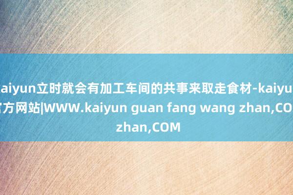 kaiyun立时就会有加工车间的共事来取走食材-kaiyun官方网站|WWW.kaiyun guan fang wang zhan,COM