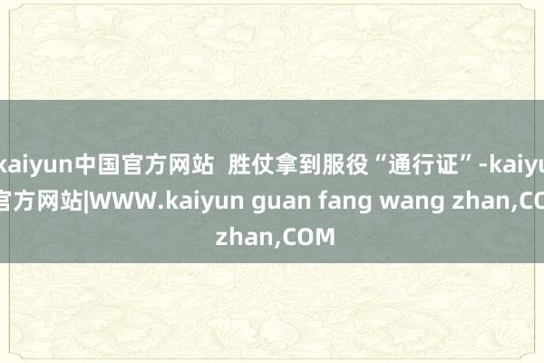kaiyun中国官方网站  胜仗拿到服役“通行证”-kaiyun官方网站|WWW.kaiyun guan fang wang zhan,COM