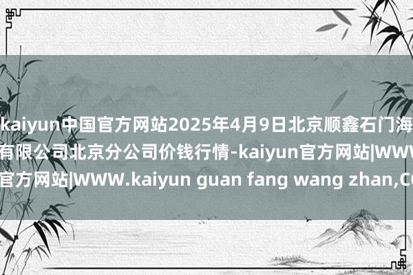 kaiyun中国官方网站2025年4月9日北京顺鑫石门海外农居品批发阛阓集团有限公司北京分公司价钱行情-kaiyun官方网站|WWW.kaiyun guan fang wang zhan,COM