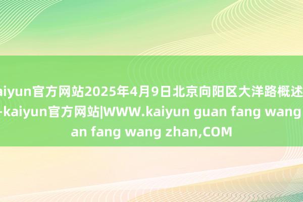 kaiyun官方网站2025年4月9日北京向阳区大洋路概述市集价钱行情-kaiyun官方网站|WWW.kaiyun guan fang wang zhan,COM