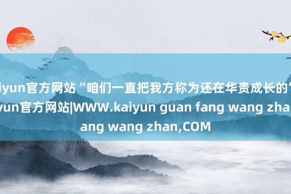 kaiyun官方网站“咱们一直把我方称为还在华贵成长的‘树’”-kaiyun官方网站|WWW.kaiyun guan fang wang zhan,COM