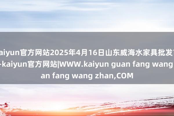 kaiyun官方网站2025年4月16日山东威海水家具批发市集价钱行情-kaiyun官方网站|WWW.kaiyun guan fang wang zhan,COM