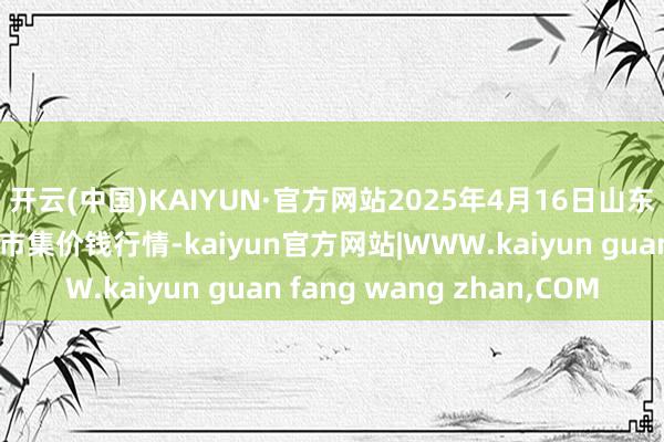 开云(中国)KAIYUN·官方网站2025年4月16日山东威海市农副居品批发市集价钱行情-kaiyun官方网站|WWW.kaiyun guan fang wang zhan,COM
