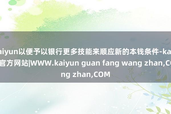 kaiyun以便予以银行更多技能来顺应新的本钱条件-kaiyun官方网站|WWW.kaiyun guan fang wang zhan,COM