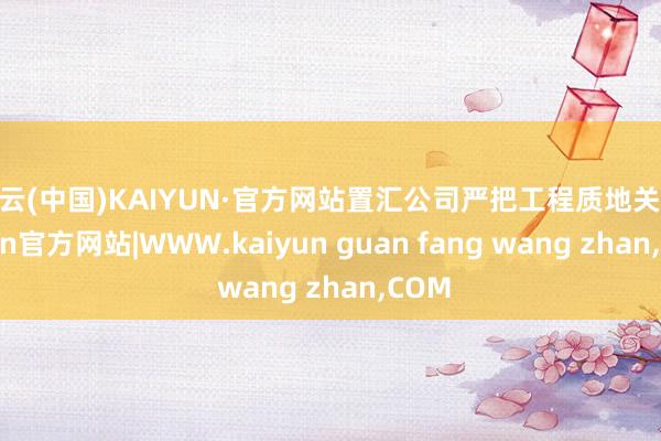 开云(中国)KAIYUN·官方网站置汇公司严把工程质地关-kaiyun官方网站|WWW.kaiyun guan fang wang zhan,COM
