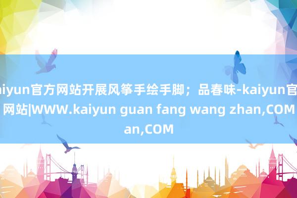 kaiyun官方网站开展风筝手绘手脚；品春味-kaiyun官方网站|WWW.kaiyun guan fang wang zhan,COM