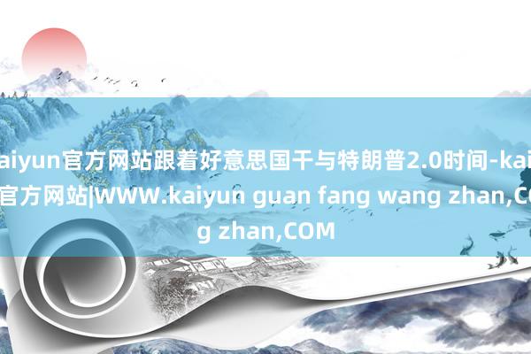 kaiyun官方网站跟着好意思国干与特朗普2.0时间-kaiyun官方网站|WWW.kaiyun guan fang wang zhan,COM