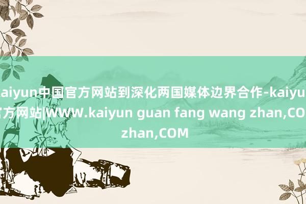 kaiyun中国官方网站到深化两国媒体边界合作-kaiyun官方网站|WWW.kaiyun guan fang wang zhan,COM