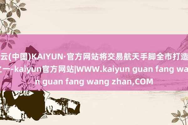 开云(中国)KAIYUN·官方网站将交易航天手脚全市打造的六大产业集群之一-kaiyun官方网站|WWW.kaiyun guan fang wang zhan,COM