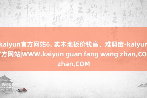 kaiyun官方网站6. 实木地板价钱高、难调度-kaiyun官方网站|WWW.kaiyun guan fang wang zhan,COM