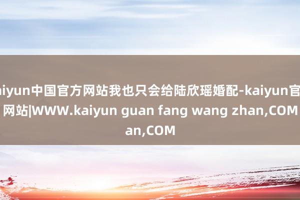 kaiyun中国官方网站我也只会给陆欣瑶婚配-kaiyun官方网站|WWW.kaiyun guan fang wang zhan,COM