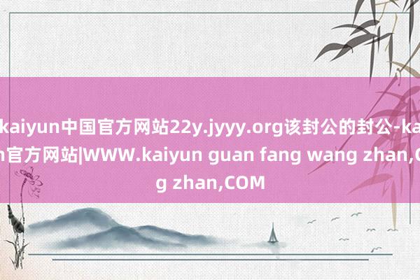 kaiyun中国官方网站22y.jyyy.org该封公的封公-kaiyun官方网站|WWW.kaiyun guan fang wang zhan,COM