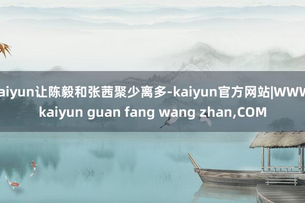 kaiyun让陈毅和张茜聚少离多-kaiyun官方网站|WWW.kaiyun guan fang wang zhan,COM