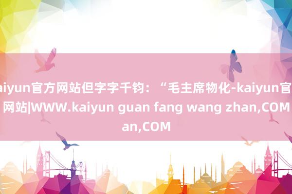 kaiyun官方网站但字字千钧：“毛主席物化-kaiyun官方网站|WWW.kaiyun guan fang wang zhan,COM