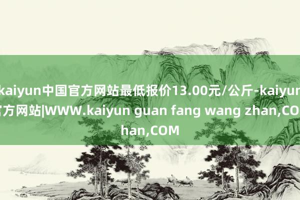 kaiyun中国官方网站最低报价13.00元/公斤-kaiyun官方网站|WWW.kaiyun guan fang wang zhan,COM