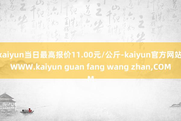 kaiyun当日最高报价11.00元/公斤-kaiyun官方网站|WWW.kaiyun guan fang wang zhan,COM