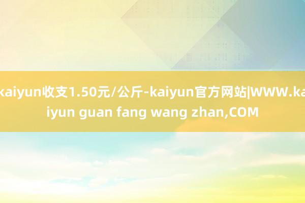 kaiyun收支1.50元/公斤-kaiyun官方网站|WWW.kaiyun guan fang wang zhan,COM