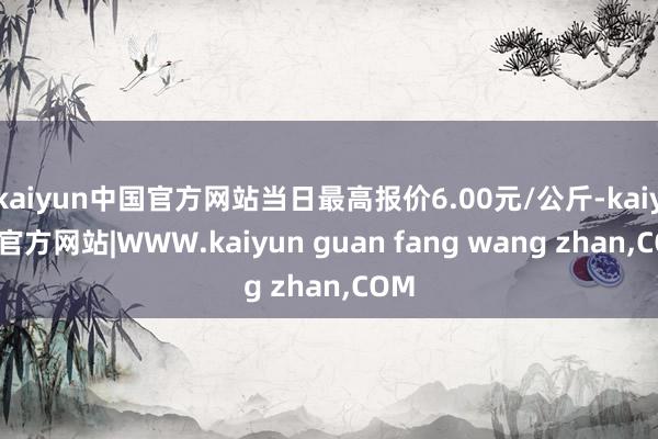 kaiyun中国官方网站当日最高报价6.00元/公斤-kaiyun官方网站|WWW.kaiyun guan fang wang zhan,COM