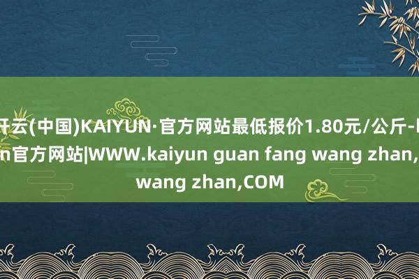 开云(中国)KAIYUN·官方网站最低报价1.80元/公斤-kaiyun官方网站|WWW.kaiyun guan fang wang zhan,COM