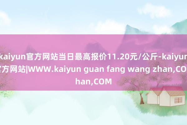 kaiyun官方网站当日最高报价11.20元/公斤-kaiyun官方网站|WWW.kaiyun guan fang wang zhan,COM