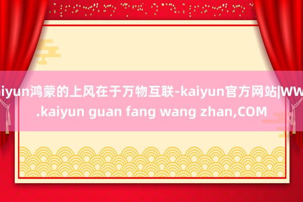 kaiyun鸿蒙的上风在于万物互联-kaiyun官方网站|WWW.kaiyun guan fang wang zhan,COM