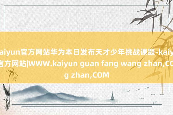 kaiyun官方网站华为本日发布天才少年挑战课题-kaiyun官方网站|WWW.kaiyun guan fang wang zhan,COM