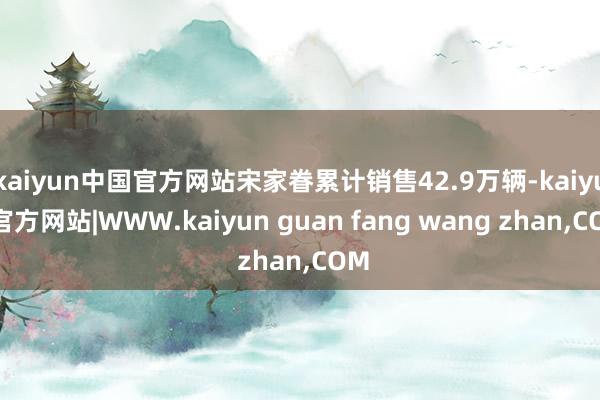 kaiyun中国官方网站宋家眷累计销售42.9万辆-kaiyun官方网站|WWW.kaiyun guan fang wang zhan,COM