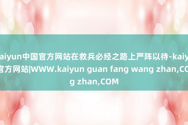 kaiyun中国官方网站在救兵必经之路上严阵以待-kaiyun官方网站|WWW.kaiyun guan fang wang zhan,COM