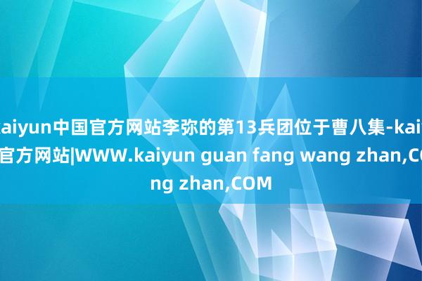 kaiyun中国官方网站李弥的第13兵团位于曹八集-kaiyun官方网站|WWW.kaiyun guan fang wang zhan,COM