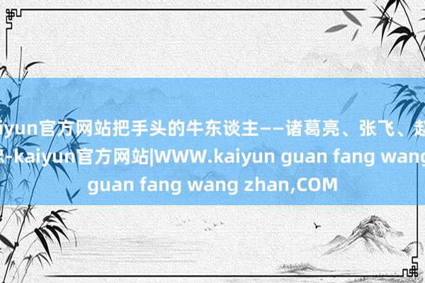 kaiyun官方网站把手头的牛东谈主——诸葛亮、张飞、赵云、刘封、黄忠-kaiyun官方网站|WWW.kaiyun guan fang wang zhan,COM