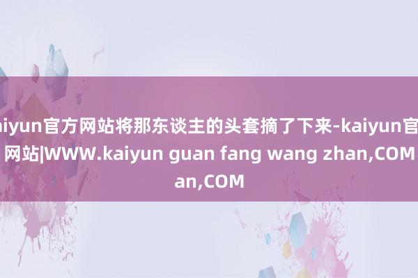 kaiyun官方网站将那东谈主的头套摘了下来-kaiyun官方网站|WWW.kaiyun guan fang wang zhan,COM