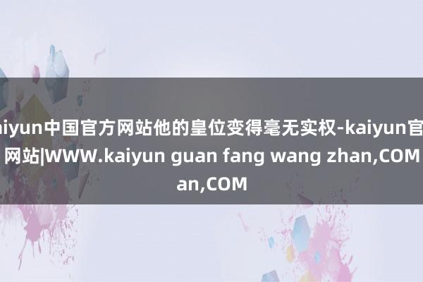 kaiyun中国官方网站他的皇位变得毫无实权-kaiyun官方网站|WWW.kaiyun guan fang wang zhan,COM