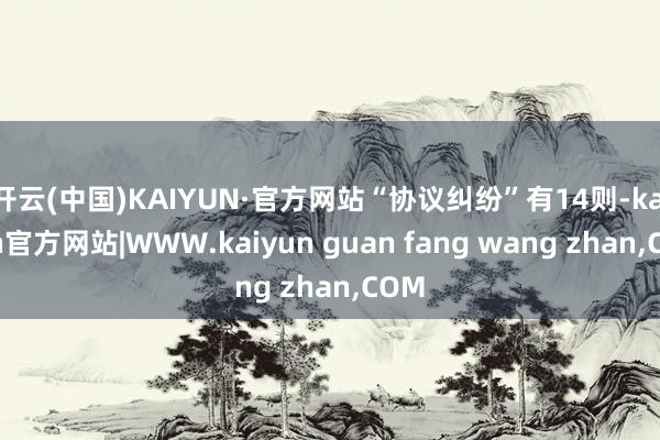 开云(中国)KAIYUN·官方网站“协议纠纷”有14则-kaiyun官方网站|WWW.kaiyun guan fang wang zhan,COM