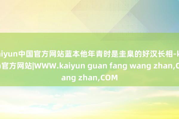 kaiyun中国官方网站蓝本他年青时是圭臬的好汉长相-kaiyun官方网站|WWW.kaiyun guan fang wang zhan,COM