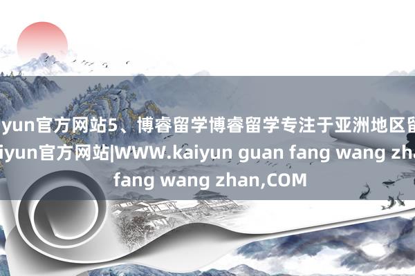 kaiyun官方网站5、博睿留学博睿留学专注于亚洲地区留学肯求-kaiyun官方网站|WWW.kaiyun guan fang wang zhan,COM