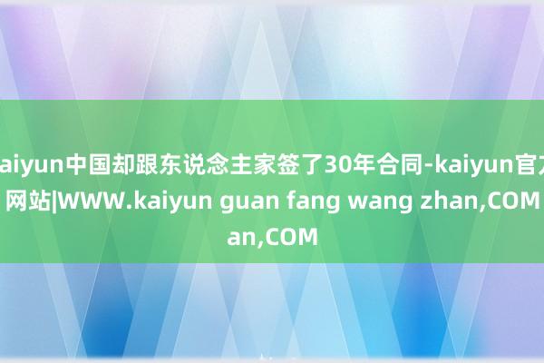 kaiyun中国却跟东说念主家签了30年合同-kaiyun官方网站|WWW.kaiyun guan fang wang zhan,COM