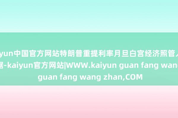 kaiyun中国官方网站特朗普重提利率月旦白宫经济照管人凯文·哈塞特证据-kaiyun官方网站|WWW.kaiyun guan fang wang zhan,COM