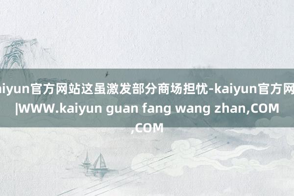 kaiyun官方网站这虽激发部分商场担忧-kaiyun官方网站|WWW.kaiyun guan fang wang zhan,COM