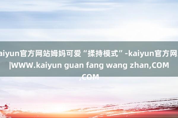 kaiyun官方网站姆妈可爱“揉持模式”-kaiyun官方网站|WWW.kaiyun guan fang wang zhan,COM