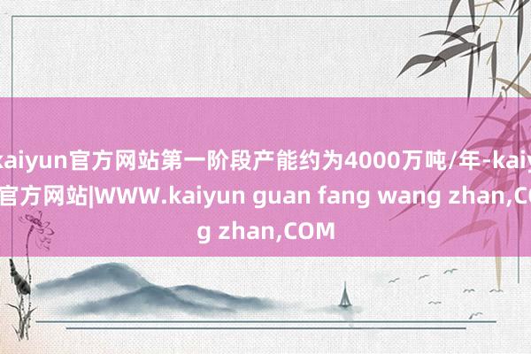 kaiyun官方网站第一阶段产能约为4000万吨/年-kaiyun官方网站|WWW.kaiyun guan fang wang zhan,COM
