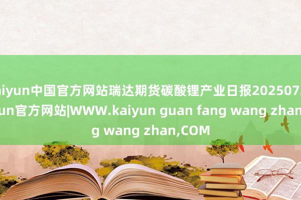 kaiyun中国官方网站瑞达期货碳酸锂产业日报20250723-kaiyun官方网站|WWW.kaiyun guan fang wang zhan,COM