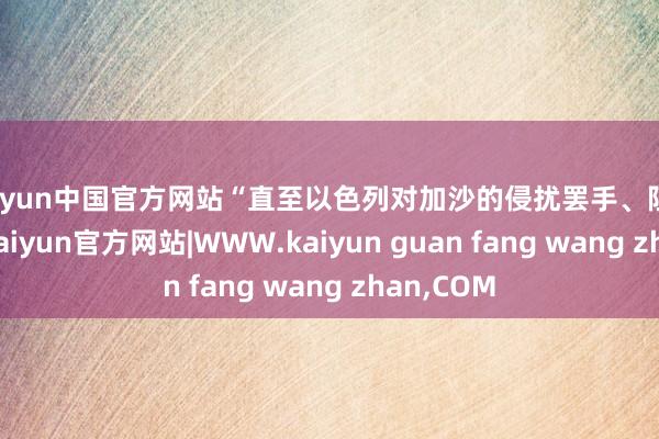 kaiyun中国官方网站“直至以色列对加沙的侵扰罢手、阻滞撤销”-kaiyun官方网站|WWW.kaiyun guan fang wang zhan,COM