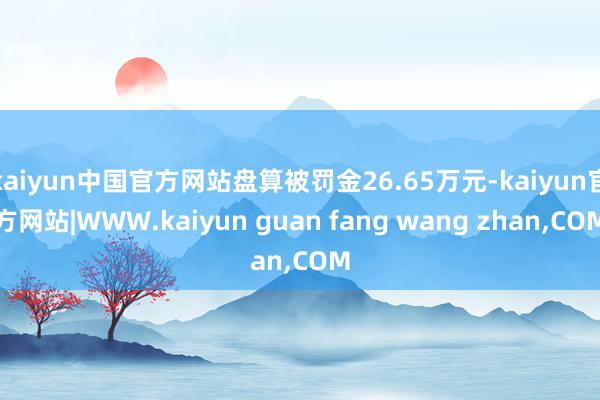 kaiyun中国官方网站盘算被罚金26.65万元-kaiyun官方网站|WWW.kaiyun guan fang wang zhan,COM