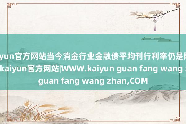 kaiyun官方网站当今消金行业金融债平均刊行利率仍是降至2.2%以下-kaiyun官方网站|WWW.kaiyun guan fang wang zhan,COM