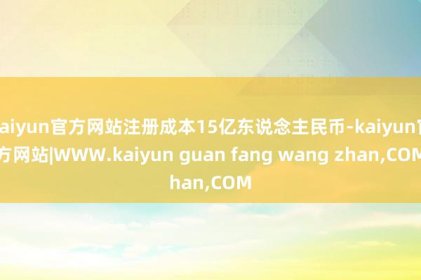 kaiyun官方网站注册成本15亿东说念主民币-kaiyun官方网站|WWW.kaiyun guan fang wang zhan,COM