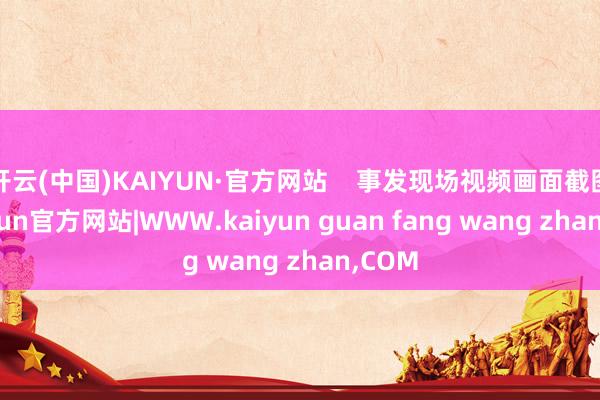开云(中国)KAIYUN·官方网站    事发现场视频画面截图-kaiyun官方网站|WWW.kaiyun guan fang wang zhan,COM