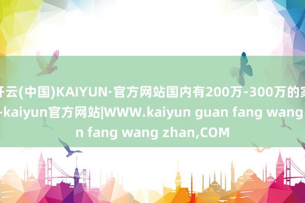 开云(中国)KAIYUN·官方网站国内有200万-300万的家庭并不稀有-kaiyun官方网站|WWW.kaiyun guan fang wang zhan,COM